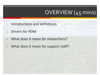 OVERVIEW (45 mins) 
1. Introductions and definitions 
2. Drivers for RDM 
3. What does it mean for researchers? 
4. What does it mean for support staff? 
 