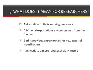 3. WHAT DOES IT MEAN FOR RESEARCHERS? 
 A disruption to their working processes 
 Additional expectations / requirements from the 
funders 
 But! It provides opportunities for new types of 
investigation 
 And leads to a more robust scholarly record 
 