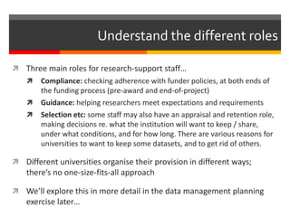 Understand the different roles 
 Three main roles for research-support staff… 
 Compliance: checking adherence with funder policies, at both ends of 
the funding process (pre-award and end-of-project) 
 Guidance: helping researchers meet expectations and requirements 
 Selection etc: some staff may also have an appraisal and retention role, 
making decisions re. what the institution will want to keep / share, 
under what conditions, and for how long. There are various reasons for 
universities to want to keep some datasets, and to get rid of others. 
 Different universities organise their provision in different ways; 
there’s no one-size-fits-all approach 
 We’ll explore this in more detail in the data management planning 
exercise later… 
 