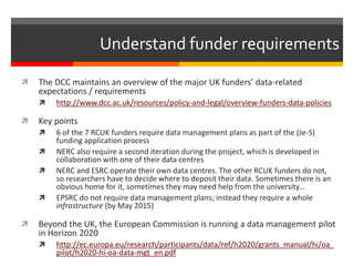 Understand funder requirements 
 The DCC maintains an overview of the major UK funders’ data-related 
expectations / requirements 
 http://www.dcc.ac.uk/resources/policy-and-legal/overview-funders-data-policies 
 Key points 
 6 of the 7 RCUK funders require data management plans as part of the (Je-S) 
funding application process 
 NERC also require a second iteration during the project, which is developed in 
collaboration with one of their data centres 
 NERC and ESRC operate their own data centres. The other RCUK funders do not, 
so researchers have to decide where to deposit their data. Sometimes there is an 
obvious home for it, sometimes they may need help from the university… 
 EPSRC do not require data management plans; instead they require a whole 
infrastructure (by May 2015) 
 Beyond the UK, the European Commission is running a data management pilot 
in Horizon 2020 
 http://ec.europa.eu/research/participants/data/ref/h2020/grants_manual/hi/oa_ 
pilot/h2020-hi-oa-data-mgt_en.pdf 
 