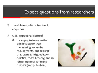 Expect questions from researchers 
 …and know where to direct 
enquiries 
 Also, expect resistance! 
 It can pay to focus on the 
benefits rather than 
hammering home the 
requirements, but be clear 
that DMPs (and good RDM 
practice, more broadly) are no 
longer optional for many 
funders (and publishers) 
 