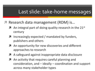 Last slide: take-home messages 
 Research data management (RDM) is… 
 An integral part of doing quality research in the 21st 
century 
 Increasingly expected / mandated by funders, 
publishers and others 
 An opportunity for new discoveries and different 
approaches to research 
 A safeguard against inappropriate data disclosure 
 An activity that requires careful planning and 
consideration, and – ideally – coordination and support 
across many stakeholder types 
 