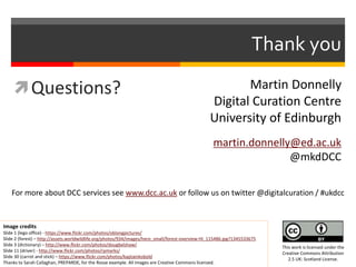 Thank you 
Questions? 
Martin Donnelly 
Digital Curation Centre 
University of Edinburgh 
martin.donnelly@ed.ac.uk 
@mkdDCC 
For more about DCC services see www.dcc.ac.uk or follow us on twitter @digitalcuration / #ukdcc 
Image credits 
Slide 1 (lego office) - https://www.flickr.com/photos/oblongpictures/ 
Slide 2 (forest) – http://assets.worldwildlife.org/photos/934/images/hero_small/forest-overview-HI_115486.jpg?1345533675 
Slide 3 (dictionary) – http://www.flickr.com/photos/dougbelshaw/ 
Slide 11 (driver) - http://www.flickr.com/photos/rpmarks/ 
Slide 30 (carrot and stick) – https://www.flickr.com/photos/kaptainkobold 
Thanks to Sarah Callaghan, PREPARDE, for the Rosse example. All images are Creative Commons licensed. 
This work is licensed under the 
Creative Commons Attribution 
2.5 UK: Scotland License. 
