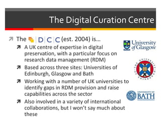 The Digital Curation Centre 
 The (est. 2004) is… 
 A UK centre of expertise in digital 
preservation, with a particular focus on 
research data management (RDM) 
 Based across three sites: Universities of 
Edinburgh, Glasgow and Bath 
 Working with a number of UK universities to 
identify gaps in RDM provision and raise 
capabilities across the sector 
 Also involved in a variety of international 
collaborations, but I won’t say much about 
these 
 