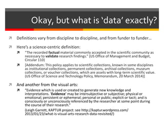 Okay, but what is ‘data’ exactly? 
 Definitions vary from discipline to discipline, and from funder to funder… 
 Here’s a science-centric definition: 
 “The recorded factual material commonly accepted in the scientific community as 
necessary to validate research findings.” (US Office of Management and Budget, 
Circular 110) 
 [Addendum: This policy applies to scientific collections, known in some disciplines 
as institutional collections, permanent collections, archival collections, museum 
collections, or voucher collections, which are assets with long-term scientific value. 
(US Office of Science and Technology Policy, Memorandum, 20 March 2014)] 
 And another from the visual arts: 
 “Evidence which is used or created to generate new knowledge and 
interpretations. ‘Evidence’ may be intersubjective or subjective; physical or 
emotional; persistent or ephemeral; personal or public; explicit or tacit; and is 
consciously or unconsciously referenced by the researcher at some point during 
the course of their research.” 
(Leigh Garrett, KAPTUR project: see http://kaptur.wordpress.com/ 
2013/01/23/what-is-visual-arts-research-data-revisited/) 
 
