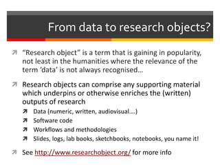 From data to research objects? 
 “Research object” is a term that is gaining in popularity, 
not least in the humanities where the relevance of the 
term ‘data’ is not always recognised… 
 Research objects can comprise any supporting material 
which underpins or otherwise enriches the (written) 
outputs of research 
 Data (numeric, written, audiovisual….) 
 Software code 
 Workflows and methodologies 
 Slides, logs, lab books, sketchbooks, notebooks, you name it! 
 See http://www.researchobject.org/ for more info 
 