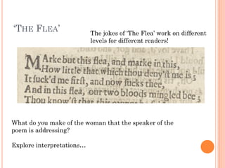 ‘THE FLEA’

The jokes of ‘The Flea’ work on different
levels for different readers!

What do you make of the woman that the speaker of the
poem is addressing?
Explore interpretations…

 