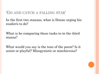 ‘GO AND CATCH A FALLING STAR’
In the first two stanzas, what is Donne urging his
reader/s to do?
What is he comparing these tasks to in the third
stanza?
What would you say is the tone of the poem? Is it
sexist or playful? Misogynistic or mischievous?

 