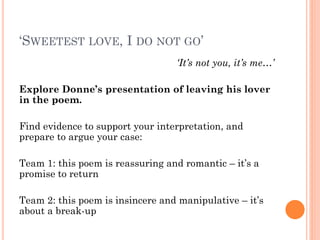 ‘SWEETEST LOVE, I DO NOT GO’
‘It’s not you, it’s me…’
Explore Donne’s presentation of leaving his lover
in the poem.
Find evidence to support your interpretation, and
prepare to argue your case:
Team 1: this poem is reassuring and romantic – it’s a
promise to return
Team 2: this poem is insincere and manipulative – it’s
about a break-up

 