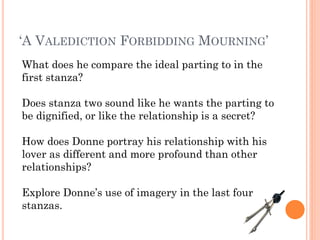 ‘A VALEDICTION FORBIDDING MOURNING’
What does he compare the ideal parting to in the
first stanza?
Does stanza two sound like he wants the parting to
be dignified, or like the relationship is a secret?
How does Donne portray his relationship with his
lover as different and more profound than other
relationships?
Explore Donne’s use of imagery in the last four
stanzas.

 