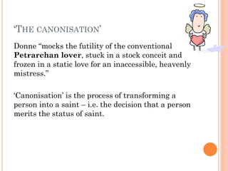 ‘THE CANONISATION’
Donne “mocks the futility of the conventional
Petrarchan lover, stuck in a stock conceit and
frozen in a static love for an inaccessible, heavenly
mistress.”
‘Canonisation’ is the process of transforming a
person into a saint – i.e. the decision that a person
merits the status of saint.

 