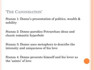 ‘THE CANONISATION’
Stanza 1: Donne’s presentation of politics, wealth &
nobility
Stanza 2: Donne parodies Petrarchan ideas and
classic romantic hyperbole
Stanza 3: Donne uses metaphors to describe the
intensity and uniqueness of his love
Stanza 4: Donne presents himself and his lover as
the ‘saints’ of love

 
