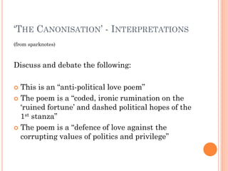 ‘THE CANONISATION’ - INTERPRETATIONS
(from sparknotes)

Discuss and debate the following:
This is an “anti-political love poem”
 The poem is a “coded, ironic rumination on the
‘ruined fortune’ and dashed political hopes of the
1st stanza”
 The poem is a “defence of love against the
corrupting values of politics and privilege”


 