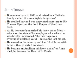 JOHN DONNE
Donne was born in 1572 and raised in a Catholic
family - when this was highly dangerous!
 He studied law and was appointed secretary to Sir
Thomas Egerton, the Lord Keeper of the Great
Seal.
 At 29, he secretly married his lover, Anne More –
who was the niece of his employer – for which he
was briefly imprisoned. The marriage was
eventually declared valid – but Donne lost his job.
 He moved to the country and had 12 children with
Anne – though only 6 survived.
 He became an Anglican minister, and after Anne
died, he became the Dean of St Paul’s.


 