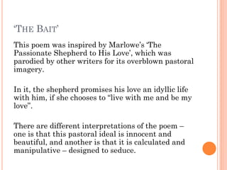 ‘THE BAIT’
This poem was inspired by Marlowe’s ‘The
Passionate Shepherd to His Love’, which was
parodied by other writers for its overblown pastoral
imagery.
In it, the shepherd promises his love an idyllic life
with him, if she chooses to “live with me and be my
love”.
There are different interpretations of the poem –
one is that this pastoral ideal is innocent and
beautiful, and another is that it is calculated and
manipulative – designed to seduce.

 