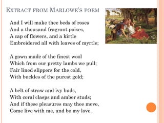EXTRACT FROM MARLOWE’S POEM
And I will make thee beds of roses 
And a thousand fragrant poises, 
A cap of flowers, and a kirtle 
Embroidered all with leaves of myrtle;
A gown made of the finest wool 
Which from our pretty lambs we pull; 
Fair lined slippers for the cold, 
With buckles of the purest gold;
A belt of straw and ivy buds, 
With coral clasps and amber studs; 
And if these pleasures may thee move, 
Come live with me, and be my love.

 