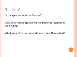 ‘THE BAIT’
Is the speaker male or female?
How does Donne transform the pastoral imagery of
the original?
What view of the original do you think Donne had?.

 