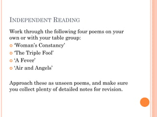 INDEPENDENT READING
Work through the following four poems on your
own or with your table group:
 ‘Woman’s Constancy’
 ‘The Triple Fool’
 ‘A Fever’
 ‘Air and Angels’
Approach these as unseen poems, and make sure
you collect plenty of detailed notes for revision.

 
