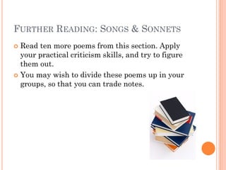 FURTHER READING: SONGS & SONNETS
Read ten more poems from this section. Apply
your practical criticism skills, and try to figure
them out.
 You may wish to divide these poems up in your
groups, so that you can trade notes.


 