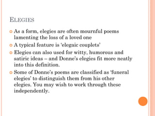 ELEGIES
As a form, elegies are often mournful poems
lamenting the loss of a loved one
 A typical feature is ‘elegaic couplets’
 Elegies can also used for witty, humorous and
satiric ideas – and Donne’s elegies fit more neatly
into this definition.
 Some of Donne’s poems are classified as ‘funeral
elegies’ to distinguish them from his other
elegies. You may wish to work through these
independently.


 