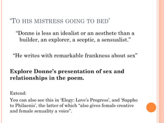 ‘TO HIS MISTRESS GOING TO BED’
“Donne is less an idealist or an aesthete than a
builder, an explorer, a sceptic, a sensualist.”
“He writes with remarkable frankness about sex”
Explore Donne’s presentation of sex and
relationships in the poem.
Extend:
You can also see this in ‘Elegy: Love’s Progress’, and ‘Sappho
to Philaenis’, the latter of which “also gives female creative
and female sexuality a voice”.

 