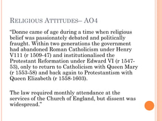 RELIGIOUS ATTITUDES– AO4
“Donne came of age during a time when religious
belief was passionately debated and politically
fraught. Within two generations the government
had abandoned Roman Catholicism under Henry
V111 (r 1509-47) and institutionalised the
Protestant Reformation under Edward VI (r 154753), only to return to Catholicism with Queen Mary
(r 1553-58) and back again to Protestantism with
Queen Elizabeth (r 1558-1603).
The law required monthly attendance at the
services of the Church of England, but dissent was
widespread.”

 