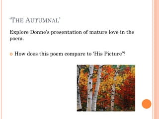 ‘THE AUTUMNAL’
Explore Donne’s presentation of mature love in the
poem.


How does this poem compare to ‘His Picture’?

 