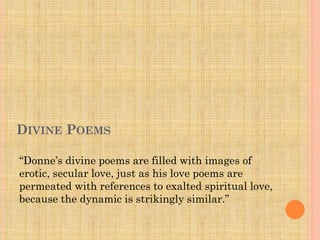 DIVINE POEMS
“Donne’s divine poems are filled with images of
erotic, secular love, just as his love poems are
permeated with references to exalted spiritual love,
because the dynamic is strikingly similar.”

 