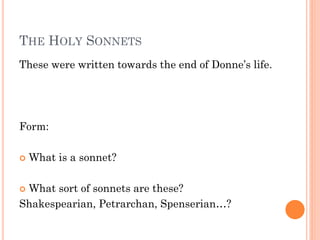 THE HOLY SONNETS
These were written towards the end of Donne’s life.

Form:


What is a sonnet?

What sort of sonnets are these?
Shakespearian, Petrarchan, Spenserian…?


 