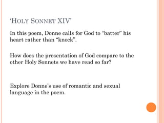 ‘HOLY SONNET XIV’
In this poem, Donne calls for God to “batter” his
heart rather than “knock”.
How does the presentation of God compare to the
other Holy Sonnets we have read so far?

Explore Donne’s use of romantic and sexual
language in the poem.

 