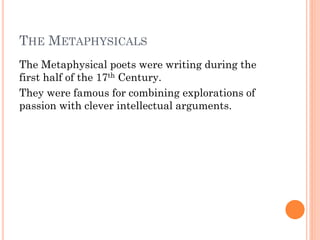 THE METAPHYSICALS
The Metaphysical poets were writing during the
first half of the 17th Century.
They were famous for combining explorations of
passion with clever intellectual arguments.

 