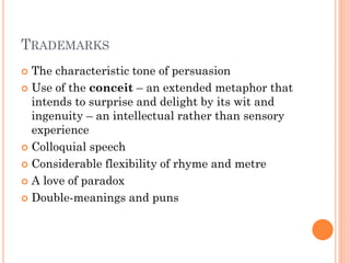 TRADEMARKS
The characteristic tone of persuasion
 Use of the conceit – an extended metaphor that
intends to surprise and delight by its wit and
ingenuity – an intellectual rather than sensory
experience
 Colloquial speech
 Considerable flexibility of rhyme and metre
 A love of paradox
 Double-meanings and puns


 