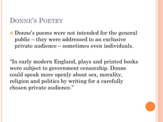 DONNE’S POETRY


Donne’s poems were not intended for the general
public – they were addressed to an exclusive
private audience – sometimes even individuals.

“In early modern England, plays and printed books
were subject to government censorship. Donne
could speak more openly about sex, morality,
religion and politics by writing for a carefully
chosen private audience.”

 