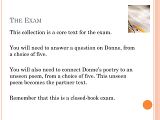 THE EXAM
This collection is a core text for the exam.
You will need to answer a question on Donne, from
a choice of five.
You will also need to connect Donne’s poetry to an
unseen poem, from a choice of five. This unseen
poem becomes the partner text.
Remember that this is a closed-book exam.

 