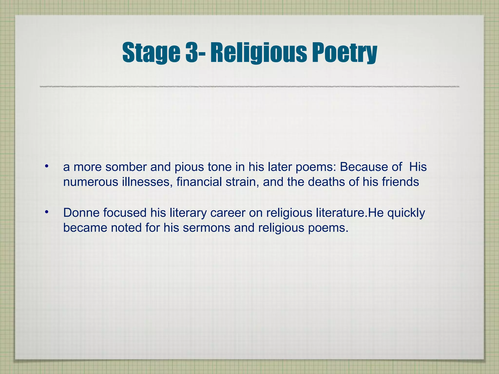 Stage 3- Religious Poetry
• a more somber and pious tone in his later poems: Because of His
numerous illnesses, financial strain, and the deaths of his friends
• Donne focused his literary career on religious literature.He quickly
became noted for his sermons and religious poems.
 