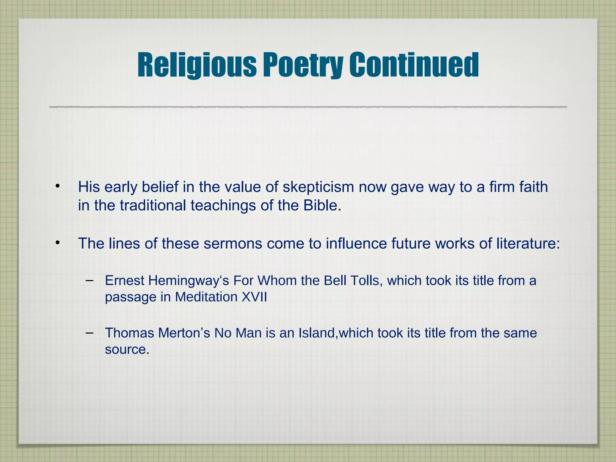 Religious Poetry Continued
• His early belief in the value of skepticism now gave way to a firm faith
in the traditional teachings of the Bible.
• The lines of these sermons come to influence future works of literature:
– Ernest Hemingway‘s For Whom the Bell Tolls, which took its title from a
passage in Meditation XVII
– Thomas Merton’s No Man is an Island,which took its title from the same
source.
 