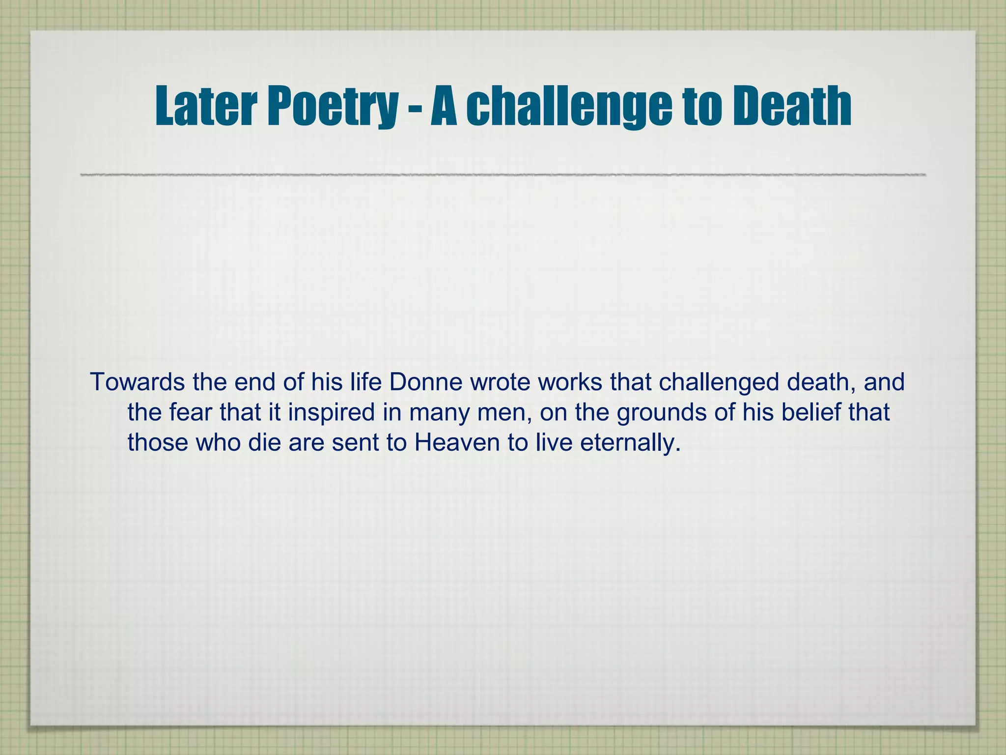 Later Poetry - A challenge to Death
Towards the end of his life Donne wrote works that challenged death, and
the fear that it inspired in many men, on the grounds of his belief that
those who die are sent to Heaven to live eternally.
 
