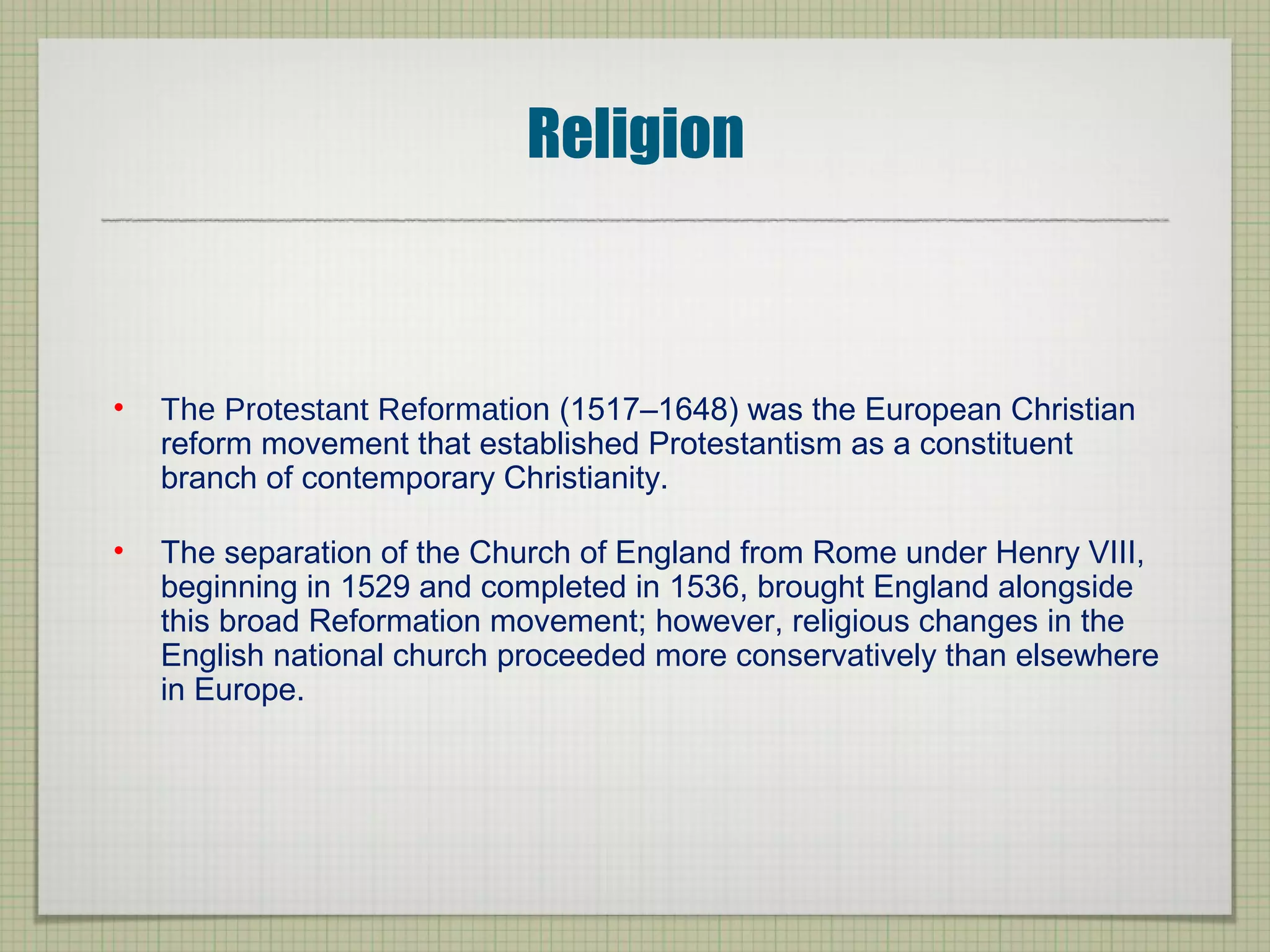 Religion
• The Protestant Reformation (1517–1648) was the European Christian
reform movement that established Protestantism as a constituent
branch of contemporary Christianity.
• The separation of the Church of England from Rome under Henry VIII,
beginning in 1529 and completed in 1536, brought England alongside
this broad Reformation movement; however, religious changes in the
English national church proceeded more conservatively than elsewhere
in Europe.
 