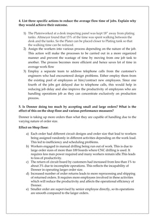 4. List three specific actions to reduce the average flow time of jobs. Explain why
they would achieve their outcome.
1) The Platerworked at a desk inspecting panel was kept 18” away from plating
tanks. Altmeyer found that 15% of the time was spent walking between the
desk and the tanks. So the Plater can be placed closer to Plating tank so that
the walking time can be reduced.
2) Assign the workers into various process depending on the nature of the job.
This action will make the processes to be carried out in a more organized
manner and prevent the wastage of time by moving from one job task to
another. The process becomes more efficient and hence saves lot of time in
average work flow
3) Employ a separate team to address telephone calls from the customer’s
engineers who had encountered design problems. Either employ them from
the existing pool of employees or hire/contract new employees. Since one
fourth of the jobs got delayed due to telephone calls, this would help in
reducing job delay and also improve the productivity of employees who are
handling operations job as they can concentrate exclusively on production
process.
5. Is Donner doing too much by accepting small and large orders? What is the
effect of this on the shop floor and various performance measures?
Donner is taking up more orders than what they are capable of handling due to the
varying nature of order size.
Effect on Shop floor:
a) Each order had different circuit designs and order size that lead to workers
being assigned randomly in different activities depending on the work load.
This led to inefficiency and scheduling problems.
b) Workers engaged in manual drilling being run out of work. This is due to
large order sizes of more than 100 boards where CNC drilling is used. It
requires less man power required and many workers remain idle.This leads
to loss of productivity.
c) The return of circuit board by customers had increased from less than 1% to
about 3% due to incomplete operations. This reflects the incapability of
Donner in operating larger order size.
d) Increased number of order returns leads to more reprocessing and shipping
of returned orders. It requires more employees involved in these activities
which will reduce the productivity and affects the operational efficiency of
Donner.
e) Smaller order are supervised by senior employee directly, so its operations
are smooth compared to the larger orders.

 