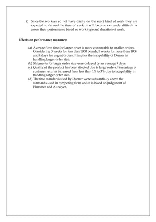 f) Since the workers do not have clarity on the exact kind of work they are
expected to do and the time of work, it will become extremely difficult to
assess their performance based on work type and duration of work.
Effects on performance measures:
(a) Average flow time for larger order is more comparable to smaller orders.
Considering 3 weeks for less than 1000 boards, 5 weeks for more than 1000
and 4 days for urgent orders. It implies the incapability of Donner in
handling larger order size.
(b) Shipments for larger order size were delayed by an average 9 days.
(c) Quality of the product has been affected due to large orders. Percentage of
customer returns increased from less than 1% to 3% due to incapability in
handling larger order size.
(d) The time standards used by Donner were substantially above the
standards used in competing firms and it is based on judgement of
Plummer and Altmeyer.

 