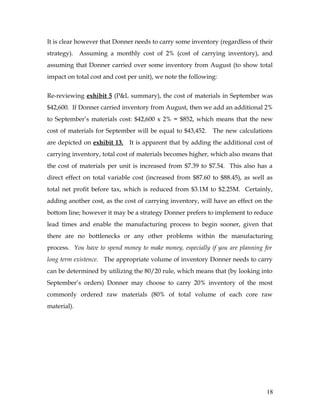 It is clear however that Donner needs to carry some inventory (regardless of their
strategy). Assuming a monthly cost of 2% (cost of carrying inventory), and
assuming that Donner carried over some inventory from August (to show total
impact on total cost and cost per unit), we note the following:
Re-reviewing exhibit 5 (P&L summary), the cost of materials in September was
$42,600. If Donner carried inventory from August, then we add an additional 2%
to September’s materials cost: $42,600 x 2% = $852, which means that the new
cost of materials for September will be equal to $43,452. The new calculations
are depicted on exhibit 13. It is apparent that by adding the additional cost of
carrying inventory, total cost of materials becomes higher, which also means that
the cost of materials per unit is increased from $7.39 to $7.54. This also has a
direct effect on total variable cost (increased from $87.60 to $88.45), as well as
total net profit before tax, which is reduced from $3.1M to $2.25M. Certainly,
adding another cost, as the cost of carrying inventory, will have an effect on the
bottom line; however it may be a strategy Donner prefers to implement to reduce
lead times and enable the manufacturing process to begin sooner, given that
there are no bottlenecks or any other problems within the manufacturing
process. You have to spend money to make money, especially if you are planning for
long term existence. The appropriate volume of inventory Donner needs to carry
can be determined by utilizing the 80/20 rule, which means that (by looking into
September’s orders) Donner may choose to carry 20% inventory of the most
commonly ordered raw materials (80% of total volume of each core raw
material).
18
 