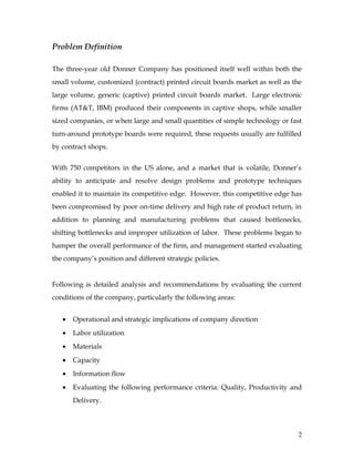 Problem Definition
The three-year old Donner Company has positioned itself well within both the
small volume, customized (contract) printed circuit boards market as well as the
large volume, generic (captive) printed circuit boards market. Large electronic
firms (AT&T, IBM) produced their components in captive shops, while smaller
sized companies, or when large and small quantities of simple technology or fast
turn-around prototype boards were required, these requests usually are fulfilled
by contract shops.
With 750 competitors in the US alone, and a market that is volatile, Donner’s
ability to anticipate and resolve design problems and prototype techniques
enabled it to maintain its competitive edge. However, this competitive edge has
been compromised by poor on-time delivery and high rate of product return, in
addition to planning and manufacturing problems that caused bottlenecks,
shifting bottlenecks and improper utilization of labor. These problems began to
hamper the overall performance of the firm, and management started evaluating
the company’s position and different strategic policies.
Following is detailed analysis and recommendations by evaluating the current
conditions of the company, particularly the following areas:
• Operational and strategic implications of company direction
• Labor utilization
• Materials
• Capacity
• Information flow
• Evaluating the following performance criteria: Quality, Productivity and
Delivery.
2
 
