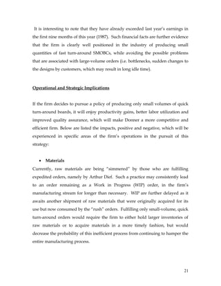 It is interesting to note that they have already exceeded last year’s earnings in
the first nine months of this year (1987). Such financial facts are further evidence
that the firm is clearly well positioned in the industry of producing small
quantities of fast turn-around SMOBCs, while avoiding the possible problems
that are associated with large-volume orders (i.e. bottlenecks, sudden changes to
the designs by customers, which may result in long idle time).
Operational and Strategic Implications
If the firm decides to pursue a policy of producing only small volumes of quick
turn-around boards, it will enjoy productivity gains, better labor utilization and
improved quality assurance, which will make Donner a more competitive and
efficient firm. Below are listed the impacts, positive and negative, which will be
experienced in specific areas of the firm’s operations in the pursuit of this
strategy:
• Materials
Currently, raw materials are being “simmered” by those who are fulfilling
expedited orders, namely by Arthur Dief. Such a practice may consistently lead
to an order remaining as a Work in Progress (WIP) order, in the firm’s
manufacturing stream for longer than necessary. WIP are further delayed as it
awaits another shipment of raw materials that were originally acquired for its
use but now consumed by the “rush” orders. Fulfilling only small-volume, quick
turn-around orders would require the firm to either hold larger inventories of
raw materials or to acquire materials in a more timely fashion, but would
decrease the probability of this inefficient process from continuing to hamper the
entire manufacturing process.
21
 