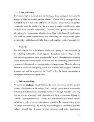 • Labor utilization:
The “simmering” of materials also has the added disadvantage of increasing the
amount of labor required to produce a board. When a WIP is interrupted by an
expedited order, it may incur additional set-up costs. In addition, workers then
remain idle until the machine he/she was using is made available again (after
the rush order has been completed). Therefore, small quantity orders should
alleviate such a problem since all orders being filled by the firm will be of similar
size and have similar delivery dates, thus eliminating the “special status” given
to rush orders and reducing the idle time, which amplifies workers’ productivity.
• Capacity:
The ability of the firm to increase its production capacity is being hampered by
the “shifting bottleneck”, which appears throughout various stages of the
manufacturing process without any particular pattern. This phenomenon mainly
occurs due to the variation in the order sizes and the unremitting interruption of
current work flow (work in progress) in favor of rush orders. Thus, by adapting
a small order volume only policy, which will eliminate both the great difference
in order size and the concept of the “rush” order, the firm’s manufacturing
throughput will improve significantly.
• Information Flow:
As shown in exhibit 2, David Flaherty, the shop supervisor, has the greatest
number of informational in and out flows. A high proportion of information,
both inter-departmental and inter-firm, has to pass through Flaherty. Allowing
him to operate effectively and efficiently will have tremendous impact on
Donner’s overall performance. Flaherty had indicated that due to the sizeable
variations in order types, work in progress remain in the manufacturing stream
for longer than necessary. By making the order-types as uniform as possible,
Flaherty should find it easier to plan resources and share information.
22
 