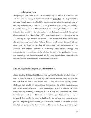• Information Flow:
Analyzing all processes within the company, by far the most fractured and
complex (and confusing) is the information flow (exhibit 2). The majority of the
returned boards were a result of the firm missing or failing to complete one or
two required design specification. Currently, until an order is shipped, Flaherty
keeps the factory order and blueprint at all times throughout the process. This
indicates that possibly, vital information is not being disseminated throughout
the production line. September 1987’s pre-shipment rejection rate amounted to
7%, causing a large amount of rework. This information flow policy must
change from being centered on Flaherty. Flaherty’s role should be redefined and
restructured to improve the flow of information and communication. In
addition, the current process of expediting rush orders through the
manufacturing process is adversely affecting the rest of the production process
and increasing the information over load. Focusing on only large volume boards
should allow for enhancements within information flow.
Effect of suggested strategy on performance criteria:
A new Quality strategy should be adopted. Arthur Dief (senior worker) could be
used in this role due to his knowledge of the entire manufacturing process and
the fact that he had a zero return rate. There are various quality control
strategies that could be implemented throughout the entire manufacturing
process to detect (early) and prevent product defects, and to monitor the entire
manufacturing process (i.e. six sigma, SPC or TQM). Workers should be trained
to utilize such methods and to utilize new technologies. Productivity should be
increased due to the decrease in bottlenecks throughout the manufacturing
process. Regarding the financial performance of Donner, if the sales manager
(Searby) can generate the desired sales and focus on the large quantity simple
27
 