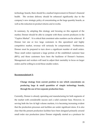 technology boards, there should be a marked improvement in Donner’s financial
health. The on-time delivery should be enhanced significantly due to the
company’s new strategic policy of concentrating on the large quantity boards, as
well as the reduction in product returns and re-works.
In summary, by adopting this strategy and focusing on this segment of the
market, Donner should be able to compete with those current producers in the
“Captive Market”. It is critical that consistent sales numbers can be achieved. If
Donner lost one or two large customers in this specialized and highly
competitive market, revenue will seriously be compromised. Furthermore,
Donner must be prepared to turn down a significant number of small orders.
These small orders represent a large portion of the established customer base
(80%); and those customers have been the backbone of Donner’s business.
Management and workers will need to adjust their mentality to focus on larger
orders and be willing to avoid those smaller orders.
Recommendation# 3:
Change strategy from current position to one which concentrates on
producing large & small quantities of simple technology boards,
through the use of two separate production lines.
Currently, Donner is already operating and manufacturing for both segments of
the market with considerable success and a solid customer base. However, in
serving both the low & high volume markets, it is becoming increasing evident
that the production processes and facilities are under significant stress. It is also
clear that the present production facilities have been designed primarily around
small order size production (since Donner originally started as a producer for
28
 
