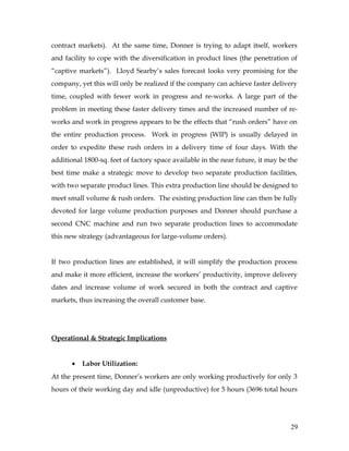 contract markets). At the same time, Donner is trying to adapt itself, workers
and facility to cope with the diversification in product lines (the penetration of
“captive markets”). Lloyd Searby’s sales forecast looks very promising for the
company, yet this will only be realized if the company can achieve faster delivery
time, coupled with fewer work in progress and re-works. A large part of the
problem in meeting these faster delivery times and the increased number of re-
works and work in progress appears to be the effects that “rush orders” have on
the entire production process. Work in progress (WIP) is usually delayed in
order to expedite these rush orders in a delivery time of four days. With the
additional 1800-sq. feet of factory space available in the near future, it may be the
best time make a strategic move to develop two separate production facilities,
with two separate product lines. This extra production line should be designed to
meet small volume & rush orders. The existing production line can then be fully
devoted for large volume production purposes and Donner should purchase a
second CNC machine and run two separate production lines to accommodate
this new strategy (advantageous for large-volume orders).
If two production lines are established, it will simplify the production process
and make it more efficient, increase the workers’ productivity, improve delivery
dates and increase volume of work secured in both the contract and captive
markets, thus increasing the overall customer base.
Operational & Strategic Implications
• Labor Utilization:
At the present time, Donner’s workers are only working productively for only 3
hours of their working day and idle (unproductive) for 5 hours (3696 total hours
29
 