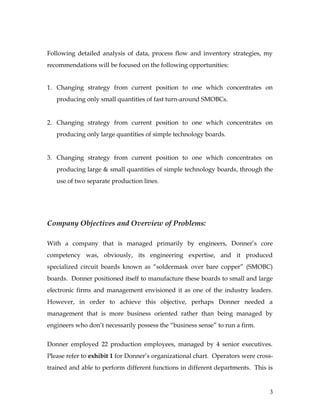 Following detailed analysis of data, process flow and inventory strategies, my
recommendations will be focused on the following opportunities:
1. Changing strategy from current position to one which concentrates on
producing only small quantities of fast turn-around SMOBCs.
2. Changing strategy from current position to one which concentrates on
producing only large quantities of simple technology boards.
3. Changing strategy from current position to one which concentrates on
producing large & small quantities of simple technology boards, through the
use of two separate production lines.
Company Objectives and Overview of Problems:
With a company that is managed primarily by engineers, Donner’s core
competency was, obviously, its engineering expertise, and it produced
specialized circuit boards known as “soldermask over bare copper” (SMOBC)
boards. Donner positioned itself to manufacture these boards to small and large
electronic firms and management envisioned it as one of the industry leaders.
However, in order to achieve this objective, perhaps Donner needed a
management that is more business oriented rather than being managed by
engineers who don’t necessarily possess the “business sense” to run a firm.
Donner employed 22 production employees, managed by 4 senior executives.
Please refer to exhibit 1 for Donner’s organizational chart. Operators were cross-
trained and able to perform different functions in different departments. This is
3
 