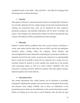 completed boards to the tanks – back and forth – and other low hanging fruits
that hamper the overall productivity).
• Capacity:
The capacity of Donner’s current production facility is not being fully realized, as
it is not fully optimized for low or high volume circuit board manufacturing. By
utilizing two production lines, each can be optimized for their respective
production purposes, and potential bottlenecks will be easier to identify and
resolve. This strategic move should allow Donner to achieve the potential sales
volume of $3 million by 1988 as, predicted by the sales manager.
• Materials:
Donner’s current delivery problems stem from several reasons, including re-
works, rush orders and the effect they have on WIPs, and also the inadequate
inventory policy existing within the company. David Flaherty had
acknowledged that he often delayed his scheduling for several days until the raw
materials arrived from the vendor. As previously analyzed, it is understandable
that it would not be possible to stock all raw materials, but a certain core raw
materials should be stocked to avoid valuable days being lost in the present
order processing system, as well as to avoid vendors’ volatilities. The costs
incurred by carrying inventory should be realized with sales figures increase,
improved quality and on-time delivery.
• Information Flow:
The current information flow within Donner can be described as incredibly
inadequate! Adopting this strategy will succeed only if information flows faster
and becomes more readily available. Just as there are bottlenecks in the
production process, there are also bottlenecks in the current information system.
Orders are taking up to four days to reach Flaherty, after the bid has been
33
 
