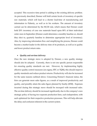accepted. This excessive time period is adding to the existing delivery problem.
As previously described, Donner will hold certain levels of inventory of specific
raw materials; which will lead to a shorter lead-time of manufacturing and
information to Flaherty, as well as to his workers. The amount of inventory
carried can be determined by the 80/20 rule, which means that Donner could
hold 20% inventory of core raw materials based upon 80% of their individual
order sizes in September (Donner could determine a monthly baseline or, should
they elect to, quarterly baseline to determine appropriate level of inventory).
Also, by improving information flow and simplifying the process, Donner could
become a market leader in the delivery time of its products, as well as in quality
and fewer product return rates.
• Quality and on-time delivery:
Once the new strategic move is adopted by Donner, a new quality strategy
should also be adopted. Currently, there is not one specific person responsible
for ensuring quality standards are met. However, by implementing highly
effective quality control measures (six-sigma, SPC or TQM), this should improve
quality standards and reduce product returns. Productivity will also be increased
for the same reasons outlined above. Concerning Donner’s financial status, the
firm can generate more sales figures, as a result of improved productivity and
quality, and possibly attain the sales figure planned by Searby ($3M). Expenses
incurred during this strategic move should be recouped with increased sales.
The on-time delivery should be increased significantly due to the company’s new
strategic policy of having two separate production lines, each independent, with
each optimized for their respective production processes. This will help alleviate
the delay and confusion inherent in the current system.
34
 